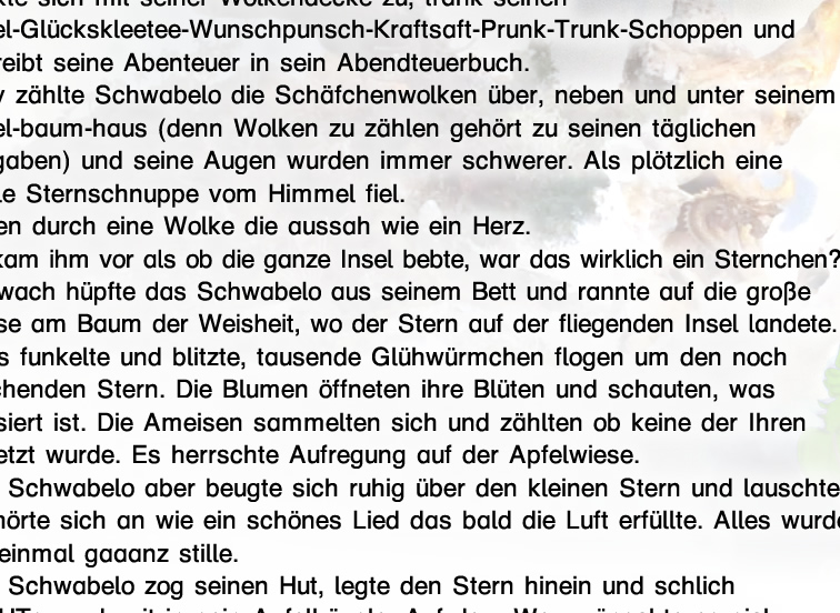 Das Schwabelo und sein Stern  oder  wie Schwabelo seine Schuhe bekam.  Wie fast jeden Abend, so legte sich das Schwabelo auch heute mit Beginn des Sonnenuntergangs schlafen. Es kuschelte sich in sein Apfelblütenbett, deckte sich mit seiner Wolkendecke zu, trank seinen Apfel-Glückskleetee-Wunschpunsch-Kraftsaft- Prunk-Trunk-Schoppen und schreibt seine Abenteuer in sein Abendteuerbuch. Brav zählte Schwabelo die Schäfchenwolken über, neben und unter seinem Apfel-baum-haus (denn Wolken zu zählen gehört zu seinen täglichen Aufgaben) und seine Augen wurden immer schwerer. Als plötzlich eine grelle Sternschnuppe vom Himmel fiel. Mitten durch eine Wolke die aussah wie ein Herz. Es kam ihm vor als ob die ganze Insel bebte, war das wirklich ein Sternchen?			 Hellwach hüpfte das Schwabelo aus seinem Bett und rannte auf die große Wiese am Baum der Weisheit, wo der Stern auf der fliegenden Insel landete. Alles funkelte und blitzte, tausende Glühwürmchen flogen um den noch rauchenden Stern. Die Blumen öffneten ihre Blüten und schauten, was passiert ist. Die Ameisen sammelten sich und zählten ob keine der Ihren verletzt wurde. Es herrschte Aufregung auf der Apfelwiese.  Das Schwabelo aber beugte sich ruhig über den kleinen Stern und lauschte. Es hörte sich an wie ein schönes Lied das bald die Luft erfüllte. Alles wurde auf einmal gaaanz stille.  Das Schwabelo zog seinen Hut, legte den Stern hinein und schlich beHUTsam damit in sein Apfelhäusle. Auf dem Weg wünschte es sich schneller laufen zu können und im selben Augenblick fühlte es seine Füße, wie in Federn gehüllt. Tatsächlich hatte das Schwabelo neue Schuhe an, und zwar ganz besondere die vorne Platz boten für seine lebenslang gewachsenen Fußnägel. Hinten, oberhalb der Knöchel hatten die Schuhe Flügel, die Schwabelo fliegen liessen. Kaum hatte das Schwabelo seine neuen Schuhe erkannt - wusch - war es mit einem Schritt wie durch Zauberei in sein Apfelzimmer geflogen. Wohohoo war das ein Flug! Dort angekommen wünschte es sich den Stern und sein Lied zu verstehen. Siehe da, auf einmal sprach dieser, “Danke, dein letzter Wunsch war selbstlos. Darum erfülle ich dir drei weitere Wünsche, als Freundschaftsbeweis, wenn du mich wieder zu meiner Familie in den Himmel setzt.” Traurig sagte das Schwabelo “Ich? Was? Warum? Wie? Ich habe dich gefunden, du gehört jetzt mir”.  Der Stern antwortete: “Nicht du hast mich gefunden, sondern ich fand dich. Doch beim beobachten bin ich runtergefallen und hier gelandet. Wenn Du mich wieder Heim bringst, werde ich immer bei dir sein.”  Da lächelte das Schwabelo, denn es wusste Freunde kann man nicht besitzen; doch Freundschaft, schafft Freude.  Es dachte kurz nach und wünschte sich gute Ideen. Augenblicklich baute das Schwabelo aus seinem Hut einen Ballon, band den Stern fest und flog dank seiner neuen Schuhe zu seinem Freund Drache Dra. Der Drache war hocherfreud Schwabelo fliegen zu sehen und sie flogen erst mal eine runde um die Inesl und Schwabelo stellte dem Stern all seine freunde vor. Dann blies Dra heiße Luft in den Ballon und das Schwabelo ließ den Stern emporsteigen.  Wie er den Stern auf seinem Flug in den Himmel beobachtete, erinnerte das Schwabelo sich an seine UrOma, die auch da oben als Stern scheint und ihm wahrscheinlich gerade zuzwinkernd sagt: “Ich wünsche dir Glück, Gesundheit und gute Gaben mein Kind”;-)  Mit dem Segen seiner Oma, der Gewissheit einen neuen Freund zu haben und der Aussicht auf zwei freie Wünsche, legte sich das Schwabelo in sein Bett und  schlief selig ein.                               Was würdest du dir wünschen?  Verrate es mir nicht,  aber das nächste mal wenn du eine Sternschnuppe siehst, wünsch dir was!  Bist du allein, wünsch dir was im geheimen, sag deinen Wunsch nur dem allmächtigen All. Ist jemand dabei teile den Wunsch auch mit ihm/ihr. Wenn er dann in Erfüllung geht, war es entweder der Stern,  das allmächtige All oder dein/e beste/r Freund/in.  Guten Morgen, guten Tag, guten Abend und gute Nacht.  Schlaf sacht.  Mehr Geschichten konnte ich bisher leider nicht online stellen,  Du kannst mir aber Helfen. Damit es mehr werden erzähl die Geschichte  einer besonderen Person.