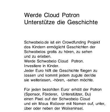 Werde Cloud Patron Unterstütze die Geschichte  Schwabelo.de ist ein Crowdfunding Projekt  das Kindern ermöglicht Geschichten der  Schwabelos gratis zu hören, zu sehen  und zu erleben.  Werde Schwabelo Cloud  Patron.  Investiere in Luftschlösser. Jeder Euro hilft die Geschichte fliegen zu  lassen und kommt jedem zugute der weiterlesen,  -hören, -sehen möchte.  Für jeden bezahlten Euro* erhält der Patron  (Sponsor, Förderer,  Unterstützer, Du) einen Pixel auf der Schwabelo Cloud  und ein Maus Rollover mit Namen auf, unter,  über oder neben der Wolkeninsel. 