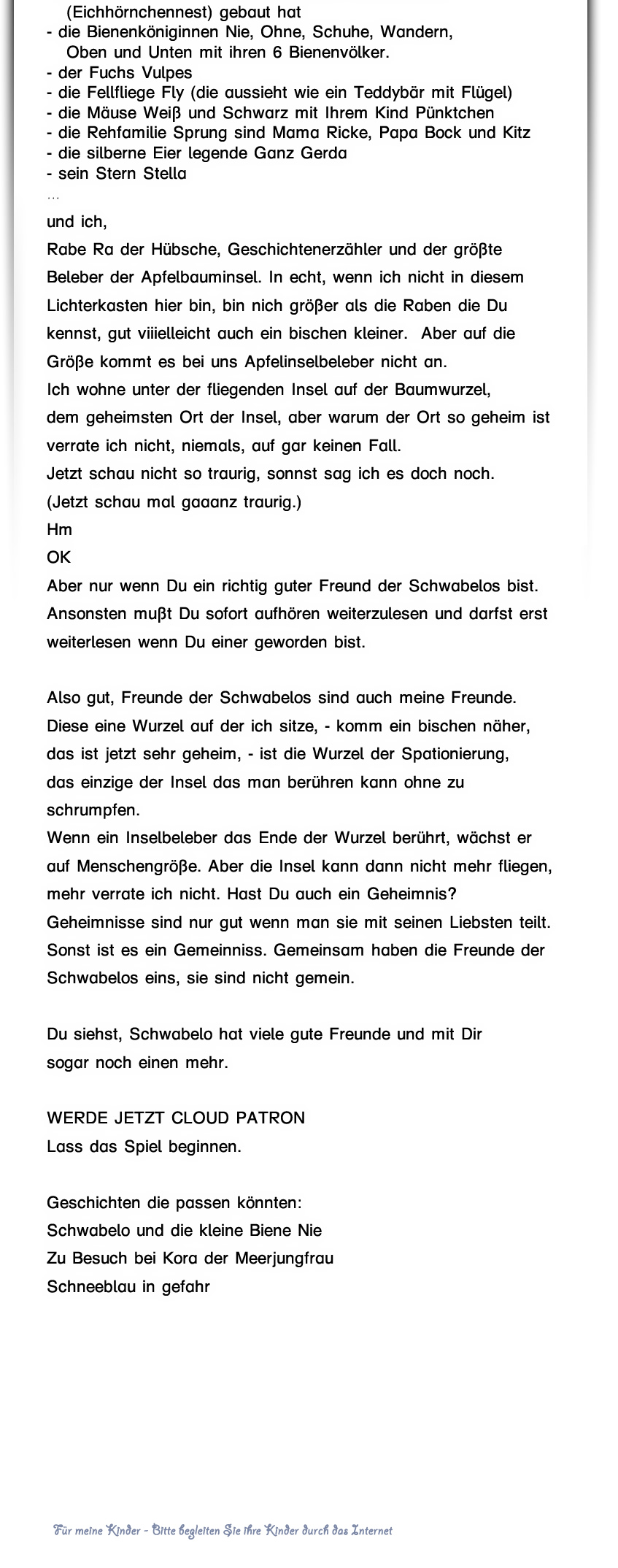  Natürlich leben die Schwabelos nicht allein auf, in, unter und neben dem Apfelbaum: die 7 Ameisenstaaten, die 6 Bienenvölker, die 5 Schmetterlinge, die 4 Vögel, die 3 Eichhörnchen, die 2 Füchse, der Drache Dra, und 987654321 andere Freunde wohnen auch noch auf der Insel.  Weil die Schwabelos genau sind und die Schwabeloma es bei Namen sehr genau nimmt sollen hier die Wichtigsten auch bei ihrem Namen genannt werden: Da nur der Esel sich zuerst nennt, stelle ich mich zum Schluß vor. -Ra - Apfelbaum A der Weise - Drache Dra, hüter des einen Apfel - das Einhornpegasus Schneeblau - der Spatz Piep, der unter dem obersten Ast in seinem Nest wohnt - der Adler Horst in seinem Horst - die Eule Augusta, die über dem Schwabelo Apfelhaus haust - die Buntfalterfamilie Rosa die schon als Raupen bei den 7 wohnten,  - die Motte Lotte - die Libelle Bella, die im Dachpool der Schwabelos wohnt - das Eichhörnchen Öhr, das auf Ast 7 seinenKobel     (Eichhörnchennest) gebaut hat - die Bienenköniginnen Nie, Ohne, Schuhe, Wandern,    Oben und Unten, - der Fuchs Vulpes  - die Fellfliege Fly (die sieht aus wie ein Teddybär mit Flügel) - die Mäuse Weiß und Schwarz mit Ihrem Kind Pünktchen - die Rehfamilie Sprung sind Mama Ricke, Papa Bock und Kitz - die silberne Eier legende Ganz Gerda -  … und ich,  Rabe Ra der Hübsche, Geschichtenerzähler und der größte Beleber der Apfelbauminsel. In echt, wenn ich nicht in diesem Lichterkasten hier bin, bin nich größer als die Raben die Du kennst, gut viiilleicht auch ein bischen kleiner.  Aber auf die Größe kommt es bei uns Apfelinselbeleber nicht an. Ich wohne unter der fliegenden Insel auf der Baumwurzel, dem geheimsten Ort der Insel, aber warum der Ort so geheim ist  verrate ich nicht, niemals, auf gar keinen Fall. Jetzt schau nicht so traurig, sonnst sag ich es doch noch. (Jetzt schau mal gaaanz traurig.) Hm OK Aber nur wenn Du ein richtig guter Freund der Schwabelos bist. Ansonnsten musst Du sofort aufhören weiterzulesen und darfst erst weiterlesen wenn Du einer geworden bist.  Also gut, Freunde der Schwabelos sind auch meine Freunde. Diese eine Wurzel auf der ich sitze, - komm ein bischen näher,  das ist jetzt sehr geheim, - die Wurzel der Spationierung,  ist das einzige der Insel das man berühren kann ohne zu schrumpfen. Und. Wenn ein Inselbeleber das Ende der Wurzel berührt, wächst er auf Menschengröße. Aber die Insel kann dann nicht mehr fliegen und mehr verrate ich nicht. Hast Du auch ein geheimnis? Geheimnisse sind nur gut wenn man sie mit seinen liebsten teilt. Sonnst ist es ein Gemeinniss. Gemeinsam haben die Freunde der Schwabelos eins, sie sind nicht gemein.   Du siehst, Schwabelo hat viele gute Freunde und mit Dir  sogar noch einen mehr.   Geschichten die passen könnten: Schwabelo und die kleine Biene Nie Zu Besuch bei Kora der Meerjungfrau Schneeblau in gefahr 