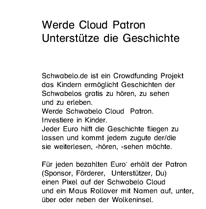Werde Cloud Patron Unterstütze die Geschichte  Schwabelo.de ist ein Crowdfunding Projekt  das Kindern ermöglicht Geschichten der  Schwabelos gratis zu hören, zu sehen  und zu erleben.  Werde Schwabelo Cloud  Patron.  Investiere in Luftschlösser. Jeder Euro hilft die Geschichte fliegen zu  lassen und kommt jedem zugute der weiterlesen,  -hören, -sehen möchte.  Für jeden bezahlten Euro* erhält der Patron  (Sponsor, Förderer,  Unterstützer, Du) einen Pixel auf der Schwabelo Cloud  und ein Maus Rollover mit Namen auf, unter,  über oder neben der Wolkeninsel. 
