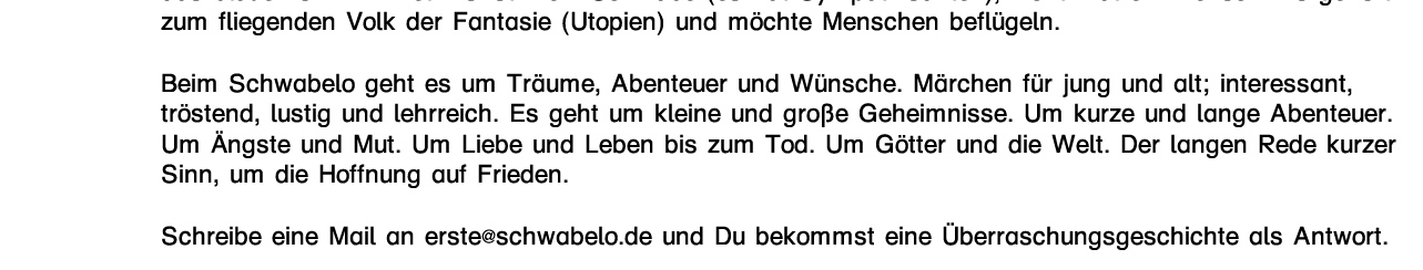 Das kleine Schwabelo lebt im Himmel, auf einer Wolke die den Baum der WEISHEIT trägt. Es ist ein Bruder, ein Freund, ein Ahne im Geist. Durch das Schwabelo erzähle ich meinen Kindern und Freunden  das blaue vom Himmel. Es ist k/ein Schwabe (es hat Sympathisanten), nicht mal ein Mensch. Es gehört zum fliegenden Volk der Fantasie (Utopien) und möchte Menschen beflügeln.  Beim Schwabelo geht es um Träume, Abenteuer und Wünsche. Märchen für jung und alt; interessant, tröstend, lustig und lehrreich. Es geht um kleine und große Geheimnisse. Um kurze und lange Abenteuer. Um Ängste und Mut. Um Liebe und Leben bis zum Tod. Um Götter und die Welt. Der langen Rede kurzer Sinn, um die Hoffnung auf Frieden.  Schreibe eine Mail an erste@schwabelo.de und Du bekommst eine Überraschungsgeschichte als Antwort.