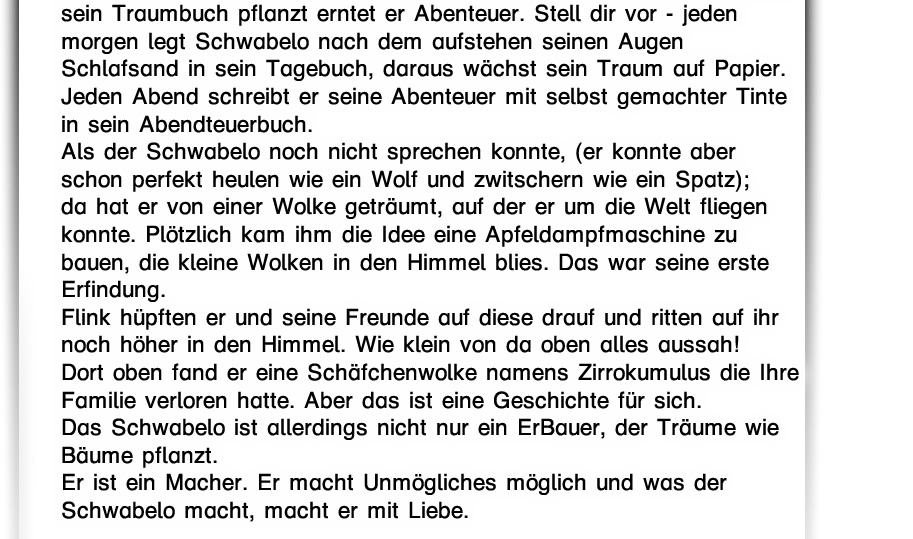Das kleine Schwabelo ist so süß wie Du es Dir vorstellst, sein Lächeln reicht bis über beide Ohren. Er ist sehr Mutig und sucht jeden Tag das Abendteuer.  Er hat den längsten und kuscheligsten Bart seiner Familie ist aber der kleinste. In Menschengröße mißt er mit seiner Zipfelmütze ungeFaire Daumengröße. Auf Deinen Händen könnte er fast Fussball spielen, zumindest dribbeln oder  Jonglieren. Du bist für ihn größer als ein Mammut Baum.  Der Schwabelo ist was er isst, - Der größte Apfelliebhaber des ganzen Weltraums. Am liebsten schaut das kleine Schwabelo in die Wolken  und mindestens genauso liebt er Äpfel. Apfelsaft, Apfelmamalade, Apfelmus oder mal einen Apfel für zwischendurch. Bei jedem Schluck Apfel schaut er in den Himmel und fragt die Wolken,  was sie gerade sehen und die Wolken antworten.  Nicht so wie ich auf Deine Fragen antworte. Sie antworten in Bildern,  mit Umrissen und vielen Schattierungen.  Sie zeigen Wiesen mit freien Pferden. Sie zeigen den Drachen,  in seiner Höhle oder den alten UrUrUr alten UrFisch im großen See.  Kannst Du den kleinen Schwabelo sehen?  Suche ihn * und klick ihn an.  Der Schwabelo ist ein Bauer, ein Macher ein Träume-Erschaffer.  Erfinder von vielem und Finder von verlorenem. Ein Bauer pflanzt einen kleinen Apfelbaum und erntet eins Tages viele Körbe mit rotbackigen süßen Äpfeln. Der Schwabelo aber hat wunderschöne Träume und wenn er diese in sein Traumbuch pflanzt erntet er Abenteuer. Stell dir vor - jeden morgen legt Schwabelo nach dem aufstehen seinen Augen Schlafsand in sein Tagebuch, daraus wächst sein Traum auf Papier. Jeden Abend schreibt er seine Abenteuer mit selbst gemachter Tinte in sein Abendteuerbuch. Als der Schwabelo noch nicht sprechen konnte, (er konnte aber schon perfekt heulen wie ein Wolf und zwitschern wie ein Spatz); da hat er von einer Wolke geträumt, auf der er um die Welt fliegen konnte.   Plötzlich kam ihm die Idee eine Apfeldampfmaschine zu bauen, die kleine Wolken in den Himmel blies. Das war seine erste Erfindung.  Flink hüpften er und seine Freunde auf diese drauf und ritten auf ihr noch höher in den Himmel. Wie klein von da oben alles aussah!  Dort oben fand er eine Schäfchenwolke namens Zirrokumulus die Ihre Familie verloren hatte. Aber das ist eine Geschichte für sich. Das Schwabelo ist allerdings nicht nur ein ErBauer, der Träume wie Bäume pflanzt. Er ist ein Macher. Er macht Unmögliches möglich und was der Schwabelo macht, macht er mit Liebe.  Was macht nun den Schwabelo so besonders?  Nicht seine Schuhe, mit denen er fliegen kann, denn die haben alle Schwabelos. Auch nicht, dass er mit Pflanzen und Tieren reden kann, denn das können alle Schwabelo Kinder.  Nein, was das Schwabelo so besonders macht ist, dass du es jetzt kennst.     Falls du dich immer noch fragst, was das Schwabelo ist: Ich glaube es ist größer als es scheint, aber kleiner als es denkt.  Nun, was soll ich weiter sagen? Es ist einmalig und wichtig, so einmalig und wichtig wie du und ich. Genau das ist das Schwabelo, wie du und ich, mal mutig, mal nich.  Schreib mir eine E-Mail an erste@schwabelo.de und lese die Geschichte  “Schwabelos Stern” gratis!   Weitere Geschichten: “Das kleine Schwabelo” “Schwabelo und die Schäfchenwolke” “Der Schwabelo” “Traumbuch” “Abendteuerbuch” 