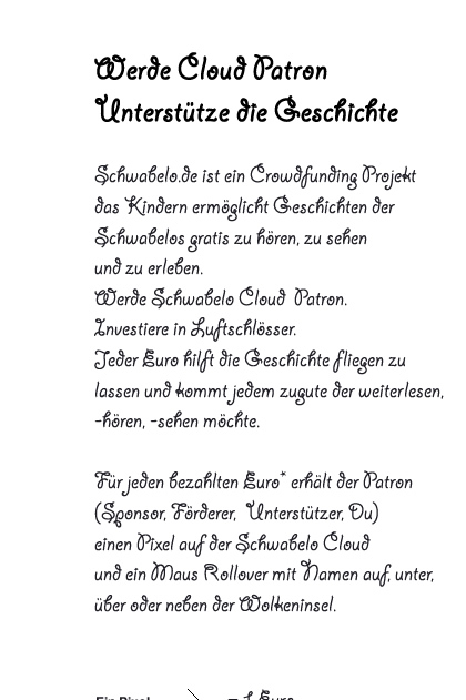 Werde Cloud Patron Unterstütze die Geschichte  Schwabelo.de ist ein Crowdfunding Projekt  das Kindern ermöglicht Geschichten der  Schwabelos gratis zu hören, zu sehen  und zu erleben.  Werde Schwabelo Cloud  Patron.  Investiere in Luftschlösser. Jeder Euro hilft die Geschichte fliegen zu  lassen und kommt jedem zugute der weiterlesen,  -hören, -sehen möchte.  Für jeden bezahlten Euro* erhält der Patron  (Sponsor, Förderer,  Unterstützer, Du) einen Pixel auf der Schwabelo Cloud  und ein Maus Rollover mit Namen auf, unter,  über oder neben der Wolkeninsel. 