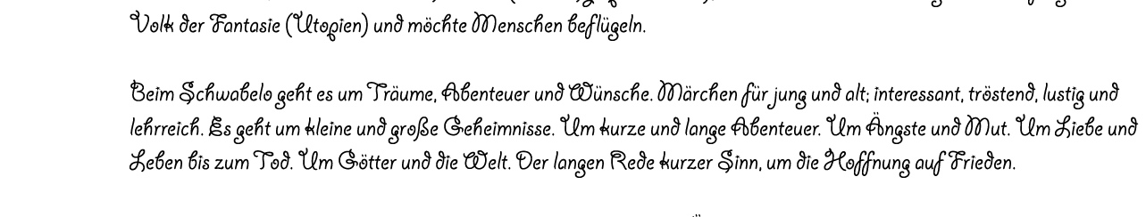 Das kleine Schwabelo lebt im Himmel, auf einer Wolke die den Baum der WEISHEIT trägt. Es ist ein Bruder, ein Freund, ein Ahne im Geist. Durch das Schwabelo erzähle ich meinen Kindern und Freunden  das blaue vom Himmel. Es ist k/ein Schwabe (es hat Sympathisanten), nicht mal ein Mensch. Es gehört zum fliegenden Volk der Fantasie (Utopien) und möchte Menschen beflügeln.  Beim Schwabelo geht es um Träume, Abenteuer und Wünsche. Märchen für jung und alt; interessant, tröstend, lustig und lehrreich. Es geht um kleine und große Geheimnisse. Um kurze und lange Abenteuer. Um Ängste und Mut. Um Liebe und Leben bis zum Tod. Um Götter und die Welt. Der langen Rede kurzer Sinn, um die Hoffnung auf Frieden.  Schreibe eine Mail an erste@schwabelo.de und Du bekommst eine Überraschungsgeschichte als Antwort.